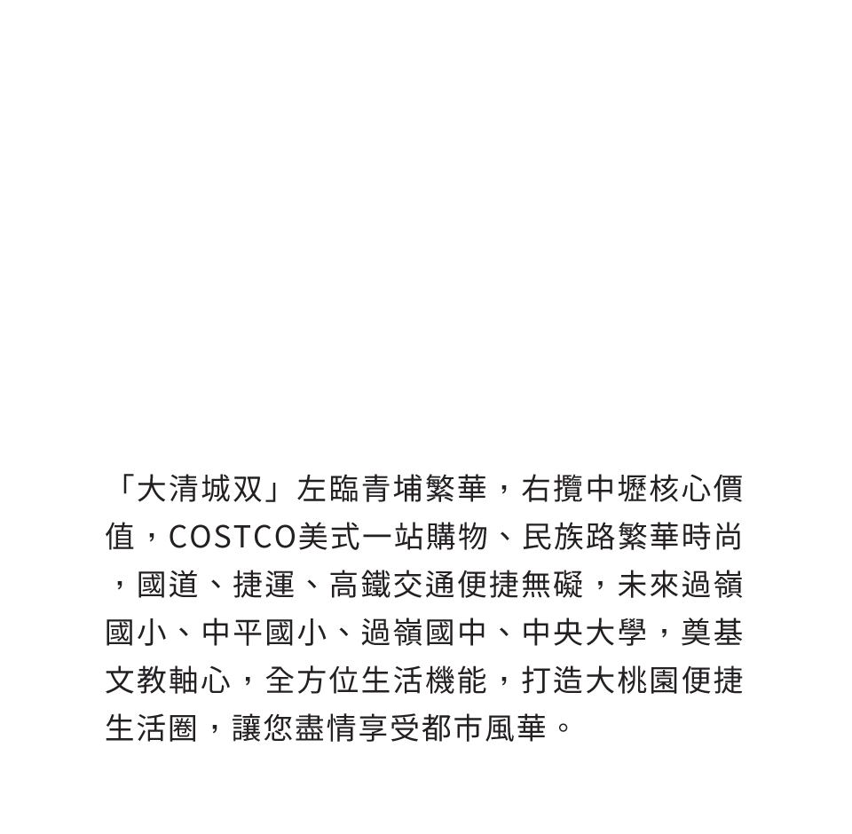 「大清城双」左臨青埔繁華，右攬中壢核心價值，COSTCO美式一站購物、民族路繁華時尚，國道、捷運、高鐵交通便捷無礙，未來過嶺國小、中平國小、過嶺國中、中央大學，奠基文教軸心，全方位生活機能，打造大桃園便捷生活圈，讓您盡情享受都市風華。