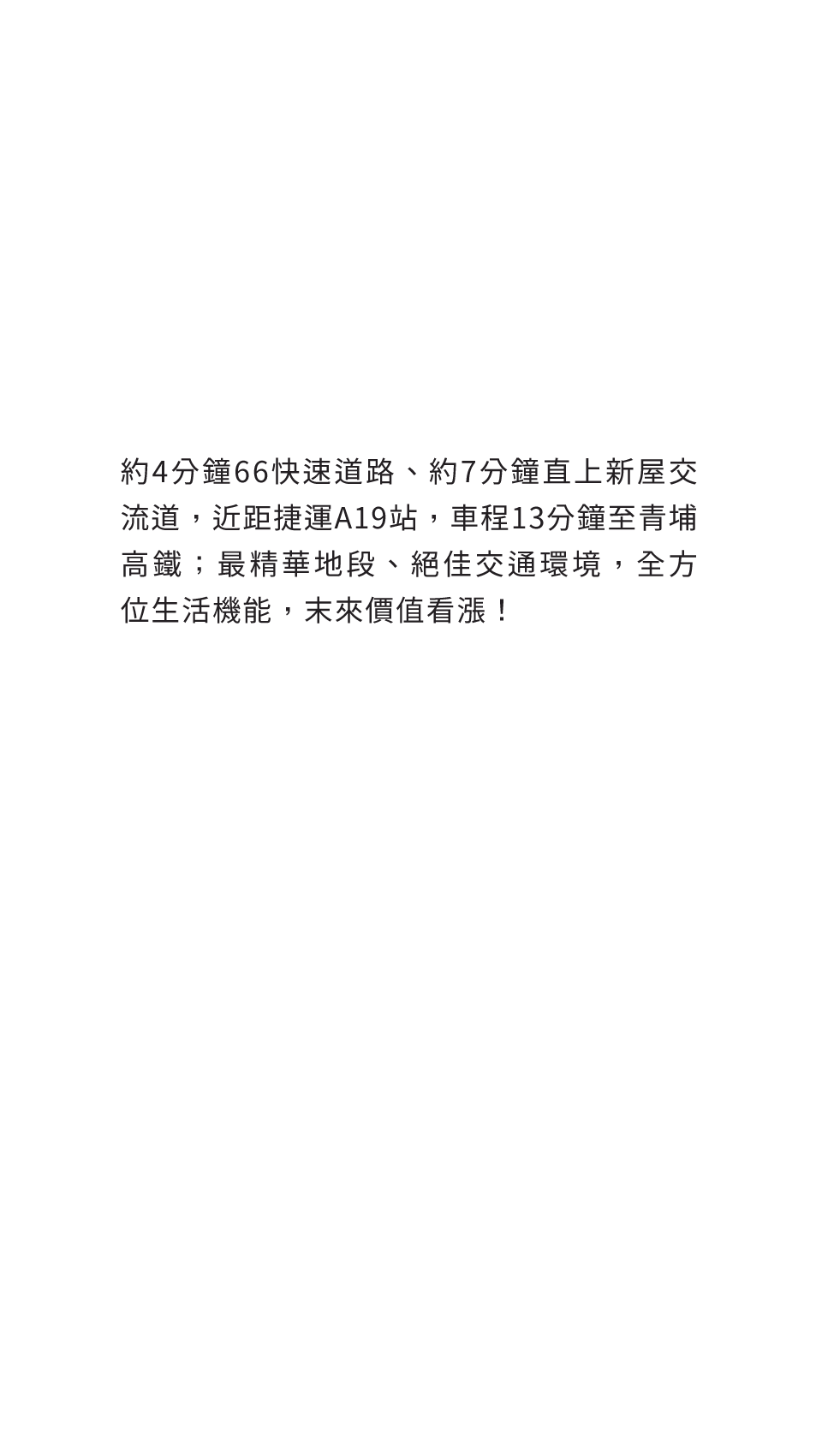 約4分鐘66快速道路、約7分鐘直上新屋交流道，近距捷運A19站，車程13分鐘至青埔高鐵；最精華地段、絕佳交通環境，全方位生活機能，末來價值看漲！