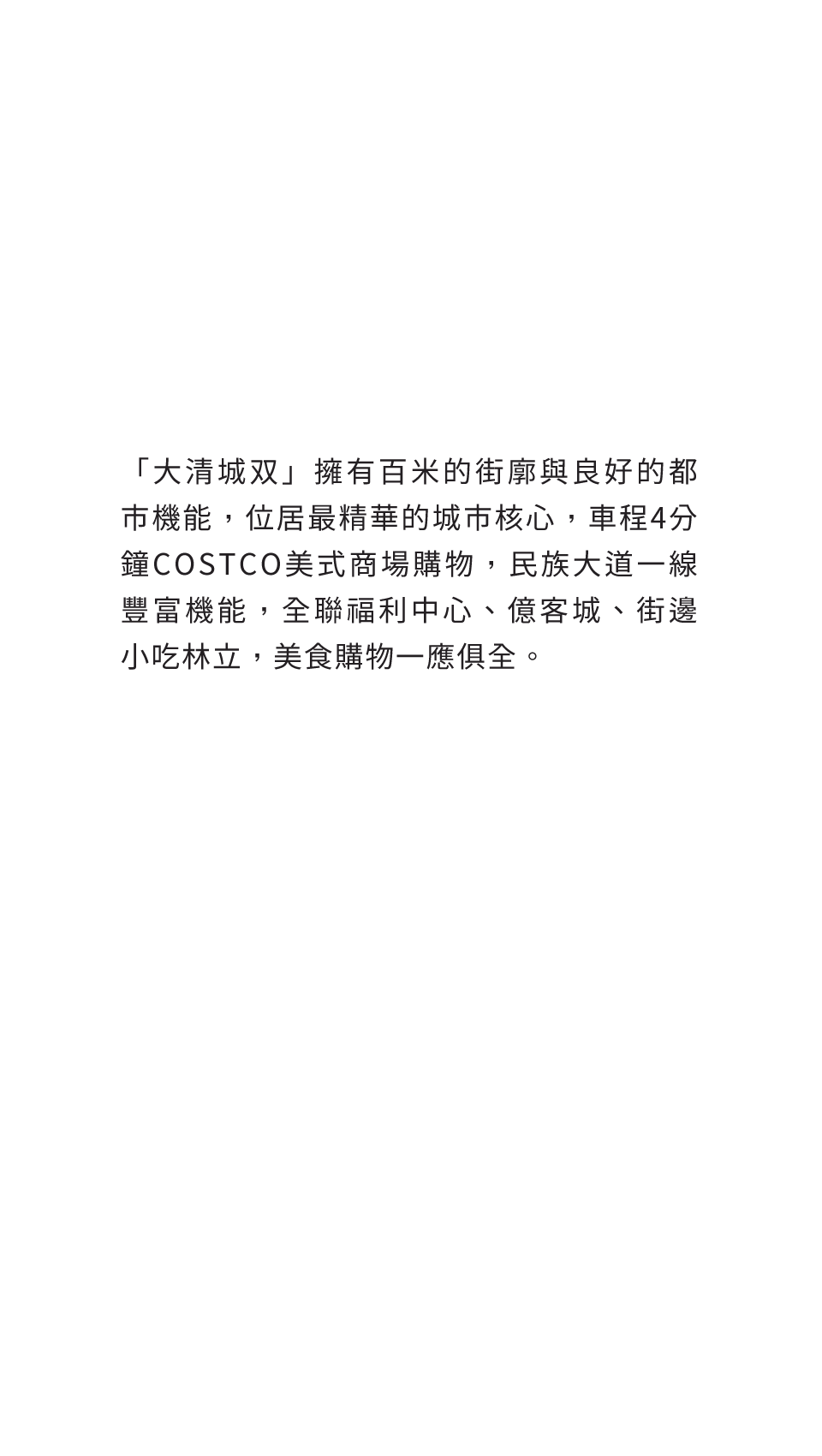 「大清城双」擁有百米的街廓與良好的都市機能，位居最精華的城市核心，車程4分鐘COSTCO美式商場購物，民族大道一線豐富機能，全聯福利中心、億客城、街邊小吃林立，美食購物一應俱全。