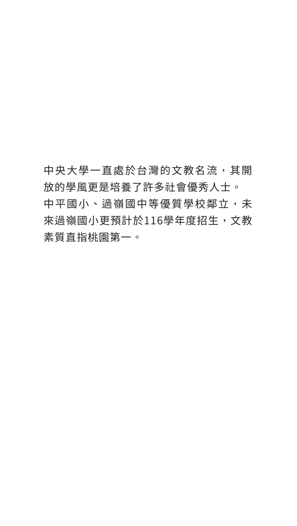 中央大學一直處於台灣的文教名流，其開放的學風更是培養了許多社會優秀人士。中平國小、過嶺國中等優質學校鄰立，未來過嶺國小更預計於116學年度招生，文教素質直指桃園第一。