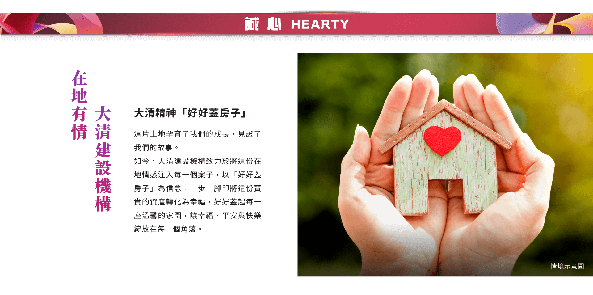 在地有情大清建設機構｜大清精神「好好蓋房子」｜這片土地孕育了我們的成長，見證了我們的故事。如今，大清建設機構致力於將這份在地情感注入每一個案子，以「好好蓋房子」為信念，一步一腳印將這份寶貴的資產轉化為幸福，好好蓋起每一座溫馨的家園，讓幸福、平安與快樂綻放在每一個角落。