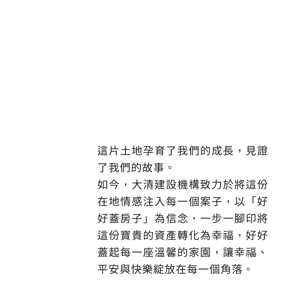 這片土地孕育了我們的成長，見證了我們的故事。如今，大清建設機構致力於將這份在地情感注入每一個案子，以「好好蓋房子」為信念，一步一腳印將這份寶貴的資產轉化為幸福，好好蓋起每一座溫馨的家園，讓幸福、平安與快樂綻放在每一個角落。