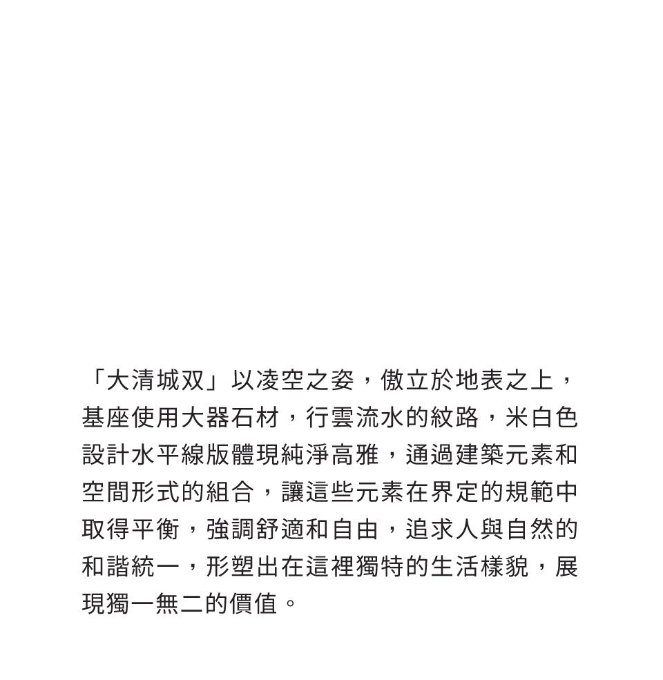 「大清城双」以凌空之姿，傲立於地表之上，基座使用大器石材，行雲流水的紋路，米白色設計水平線版體現純淨高雅，通過建築元素和空間形式的組合，讓這些元素在界定的規範中取得平衡，強調舒適和自由，追求人與自然的和諧統一，形塑出在這裡獨特的生活樣貌，展現獨一無二的價值。