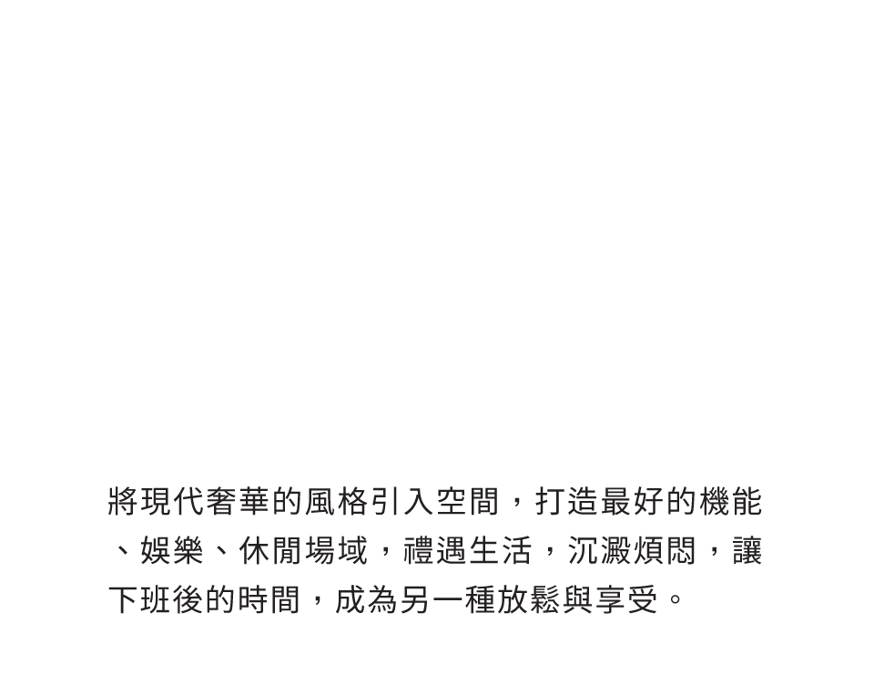 將現代奢華的風格引入空間，打造最好的機能、娛樂、休閒場域，禮遇生活，沉澱煩悶，讓下班後的時間，成為另一種放鬆與享受。